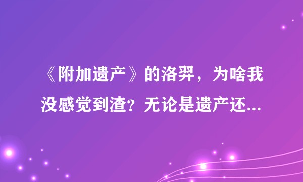 《附加遗产》的洛羿，为啥我没感觉到渣？无论是遗产还是做人质，我都感觉做的没毛病啊？