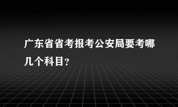 广东省省考报考公安局要考哪几个科目？