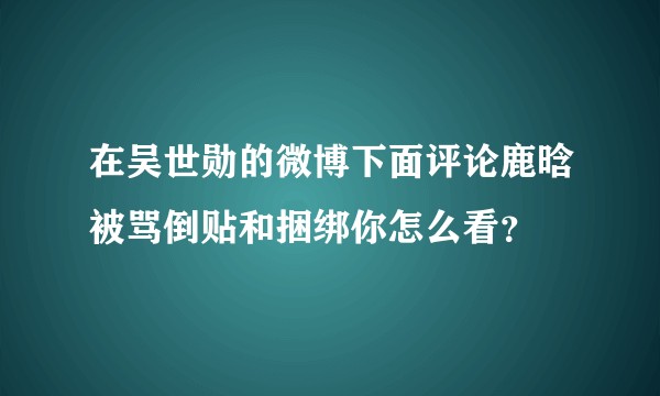 在吴世勋的微博下面评论鹿晗被骂倒贴和捆绑你怎么看？