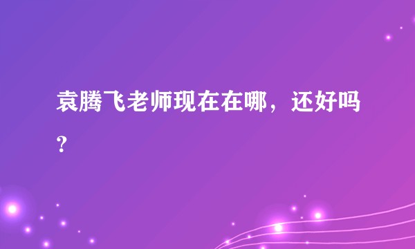 袁腾飞老师现在在哪，还好吗？