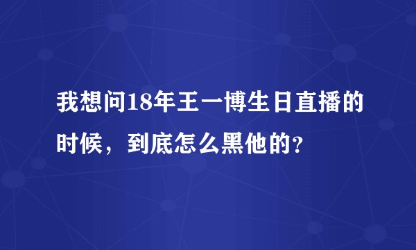 我想问18年王一博生日直播的时候，到底怎么黑他的？