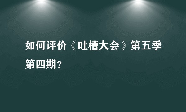 如何评价《吐槽大会》第五季第四期？