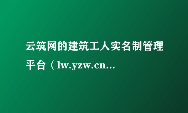 云筑网的建筑工人实名制管理平台(lw.yzw.cn),会变成几十年劳务管理的最终归处吗?
