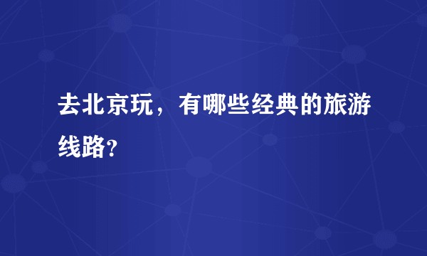 去北京玩,有哪些经典的旅游线路?
