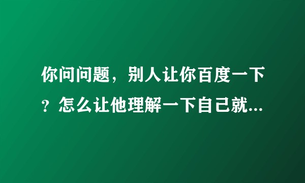 你问问题，别人让你百度一下？怎么让他理解一下自己就是不想百度而已。？