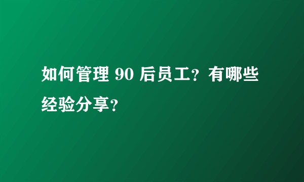 如何管理 90 后员工？有哪些经验分享？