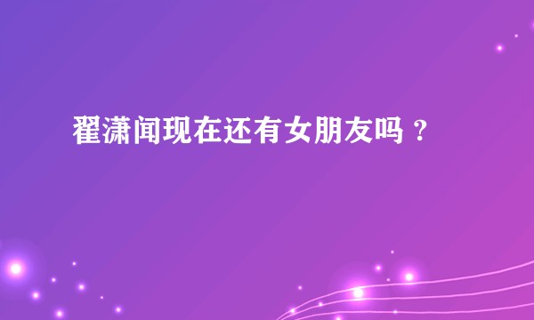 翟潇闻现在还有女朋友吗 ?