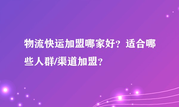 物流快运加盟哪家好？适合哪些人群/渠道加盟？