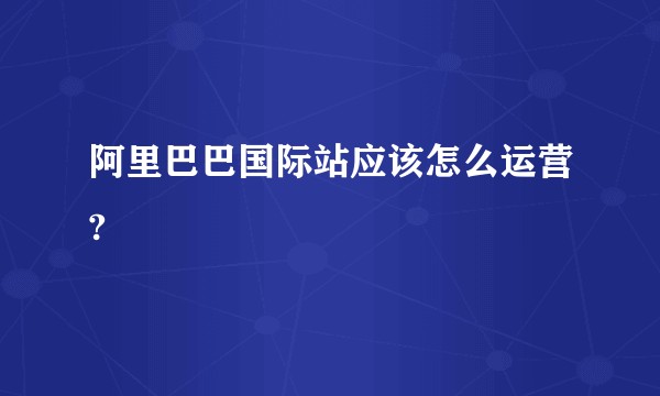 阿里巴巴国际站应该怎么运营?