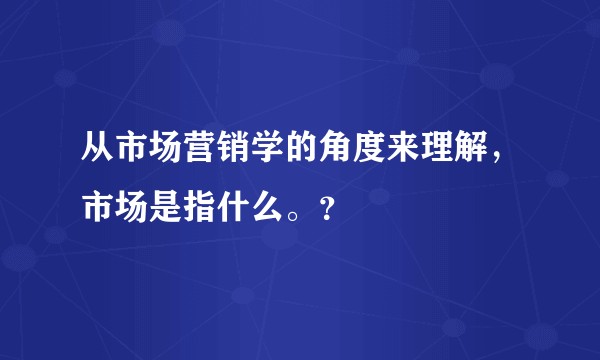 从市场营销学的角度来理解，市场是指什么。？