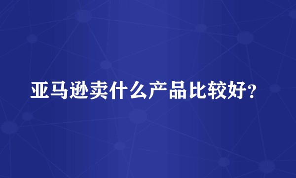 亚马逊卖什么产品比较好？