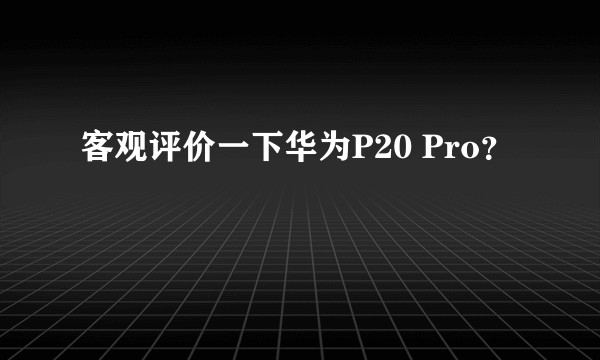 客观评价一下华为P20 Pro？