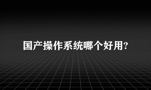 国产操作系统哪个好用?