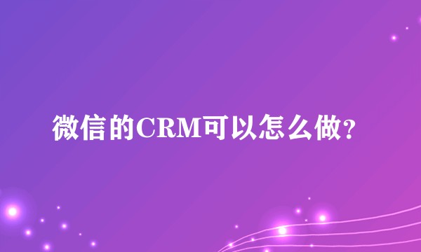 微信的CRM可以怎么做？