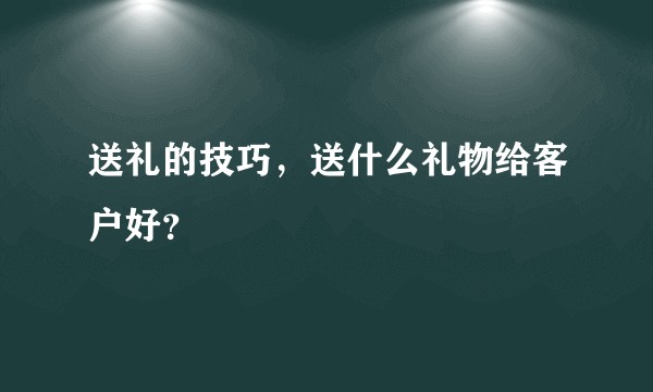 送礼的技巧，送什么礼物给客户好？