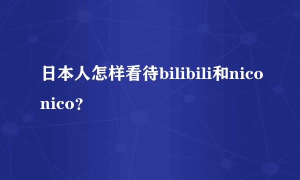 日本人怎样看待bilibili和niconico？