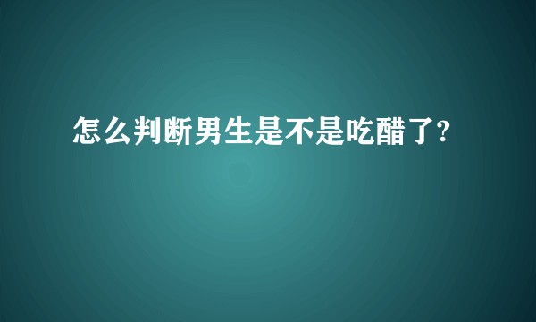 怎么判断男生是不是吃醋了?
