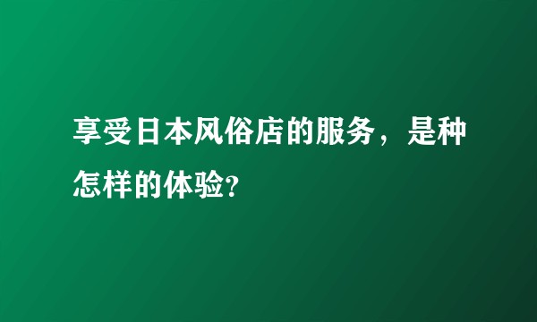享受日本风俗店的服务，是种怎样的体验？