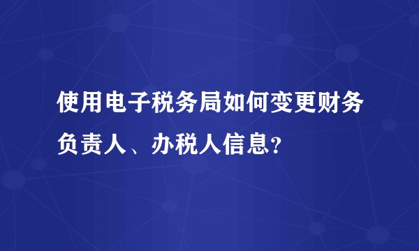 使用电子税务局如何变更财务负责人、办税人信息？