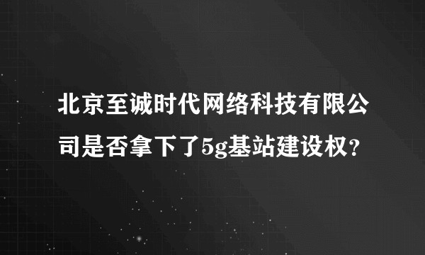 北京至诚时代网络科技有限公司是否拿下了5g基站建设权？