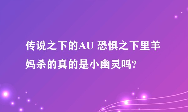 传说之下的AU 恐惧之下里羊妈杀的真的是小幽灵吗?