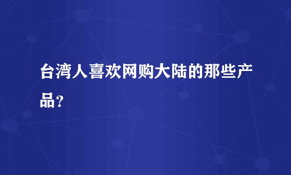 台湾人喜欢网购大陆的那些产品？