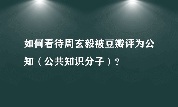 如何看待周玄毅被豆瓣评为公知（公共知识分子）？