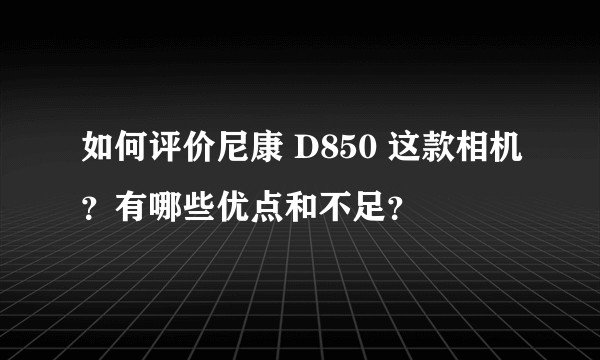 如何评价尼康 D850 这款相机？有哪些优点和不足？