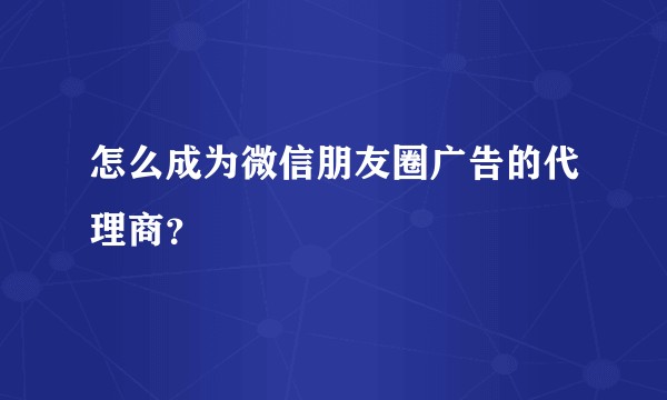 怎么成为微信朋友圈广告的代理商?
