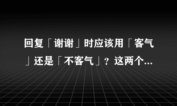 回复「谢谢」时应该用「客气」还是「不客气」？这两个回答有什么差别？