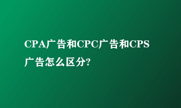 CPA广告和CPC广告和CPS广告怎么区分?