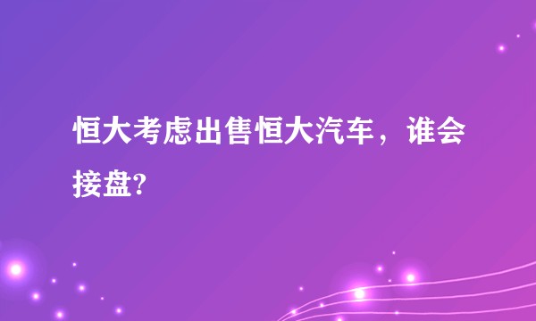 恒大考虑出售恒大汽车，谁会接盘?