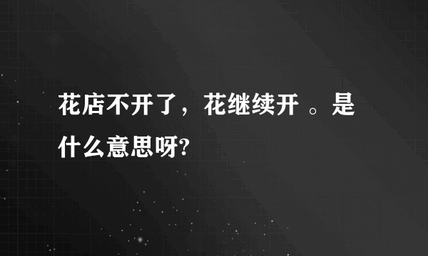 花店不开了,花继续开 。是什么意思呀?