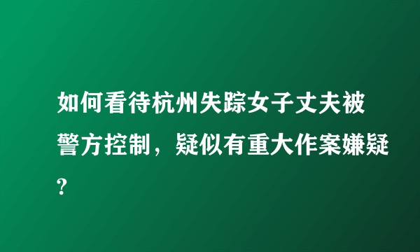 如何看待杭州失踪女子丈夫被警方控制，疑似有重大作案嫌疑?