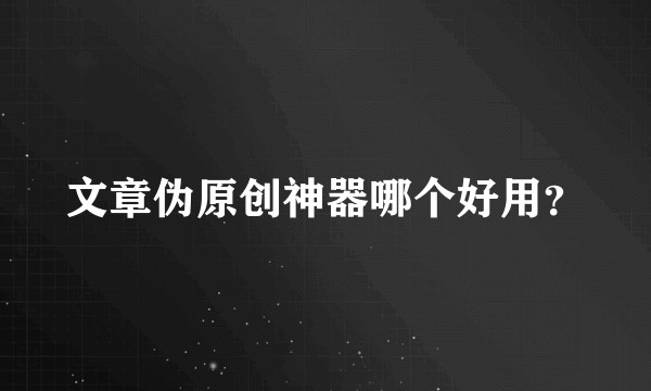 文章伪原创神器哪个好用?