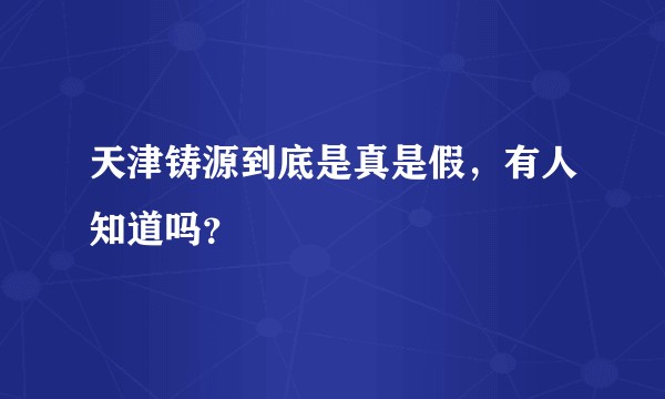 天津铸源到底是真是假，有人知道吗？