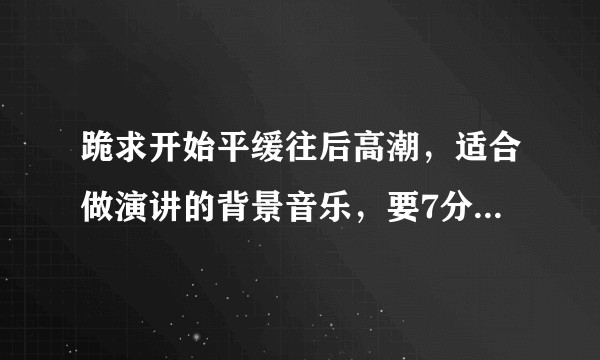 跪求开始平缓往后高潮，适合做演讲的背景音乐，要7分钟左右的（最好是钢琴曲）?