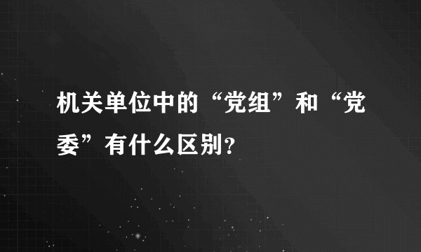 机关单位中的“党组”和“党委”有什么区别？