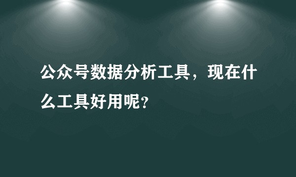 公众号数据分析工具，现在什么工具好用呢？