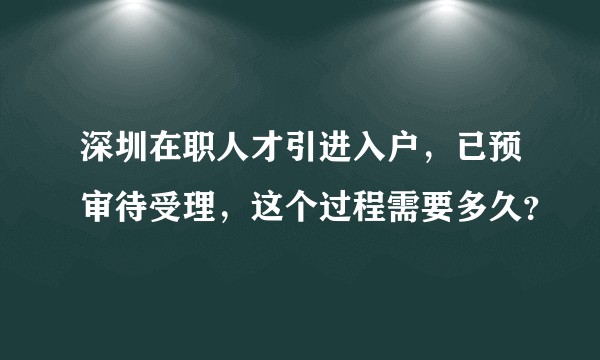 深圳在职人才引进入户，已预审待受理，这个过程需要多久？