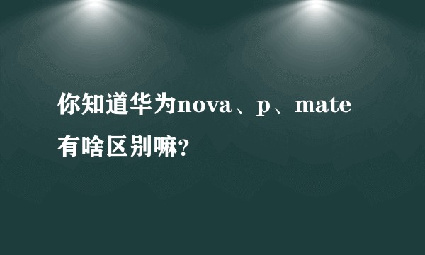 你知道华为nova、p、mate有啥区别嘛？