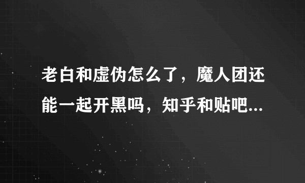 老白和虚伪怎么了，魔人团还能一起开黑吗，知乎和贴吧上到哪些真哪些假？