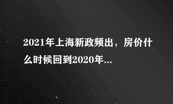 2021年上海新政频出，房价什么时候回到2020年上半年的水平?