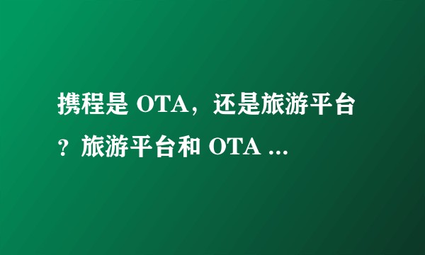 携程是 OTA，还是旅游平台？旅游平台和 OTA 的区别是什么？
