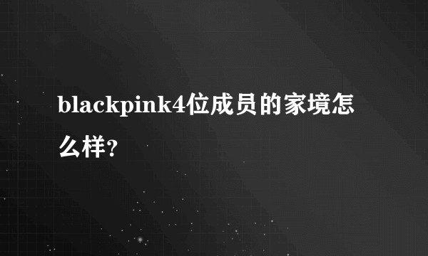 blackpink4位成员的家境怎么样?