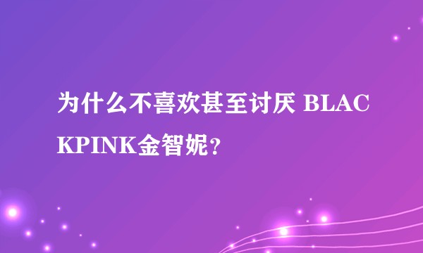 为什么不喜欢甚至讨厌 BLACKPINK金智妮？