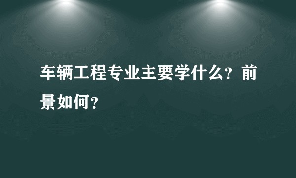 车辆工程专业主要学什么？前景如何？
