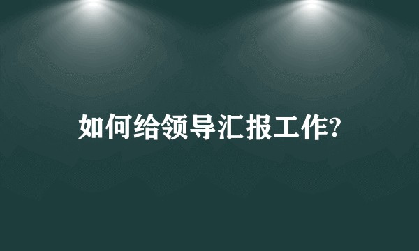 如何给领导汇报工作?