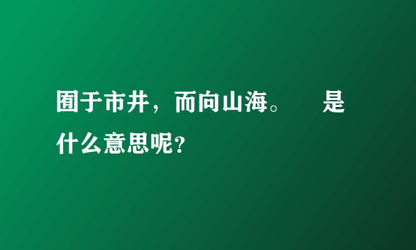囿于市井,而向山海。 是什么意思呢?