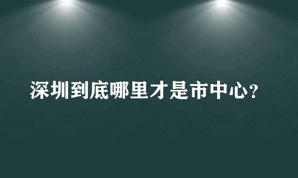 深圳到底哪里才是市中心?